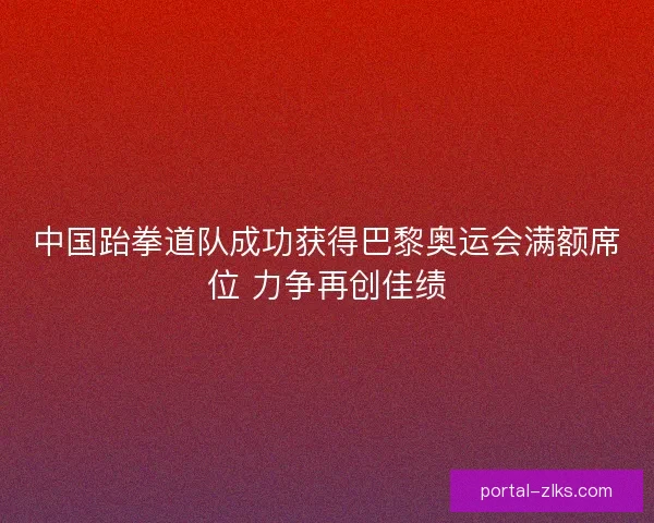 中国跆拳道队成功获得巴黎奥运会满额席位 力争再创佳绩