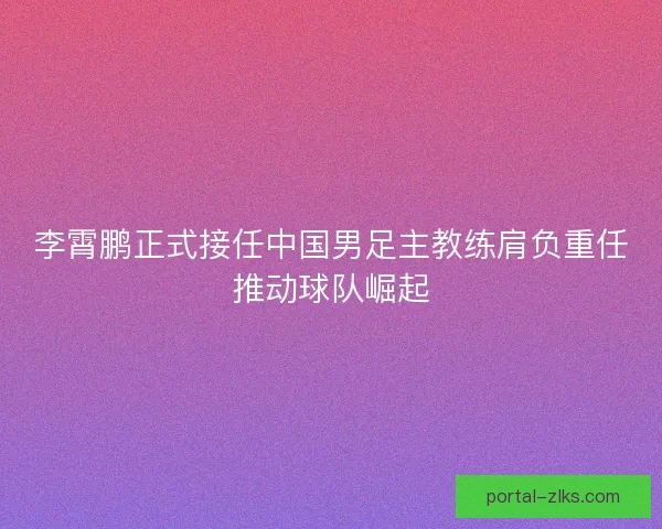 李霄鹏正式接任中国男足主教练肩负重任推动球队崛起