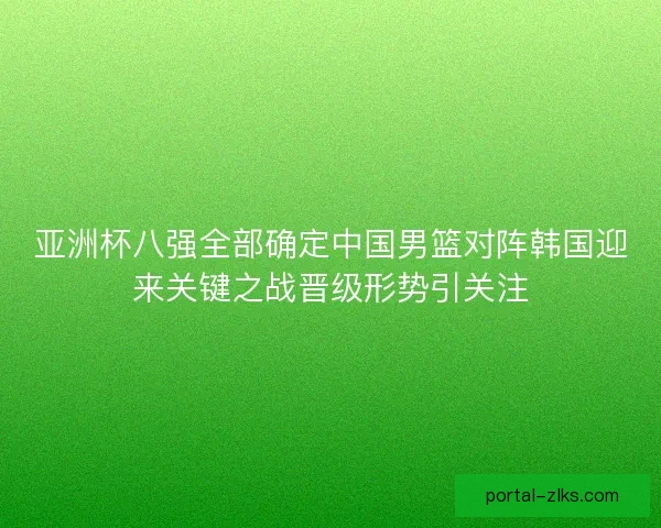 亚洲杯八强全部确定中国男篮对阵韩国迎来关键之战晋级形势引关注